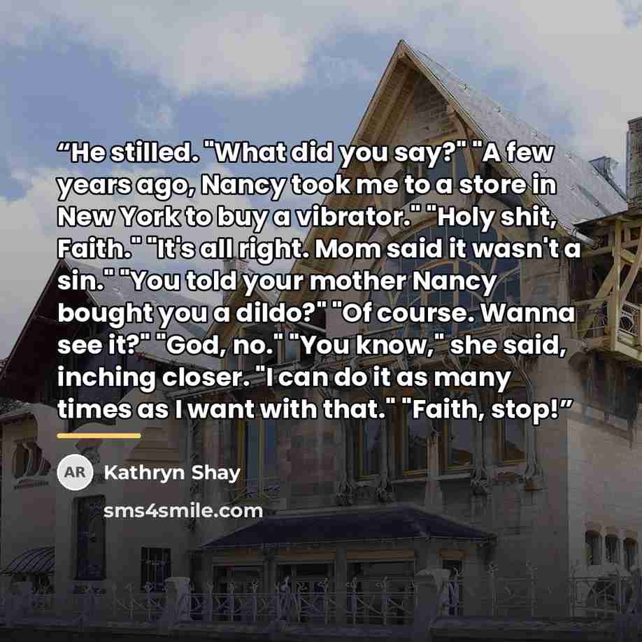 “He stilled. "What did you say?" "A few years ago, Nancy took me to a store in New York to buy a vibrator." "Holy shit, Faith." "It's all right. Mom said it wasn't a sin." "You told your mother Nancy bought you a dildo?" "Of course. Wanna see it?" "God, no." "You know," she said, inching closer. "I…” quote by Kathryn Shay