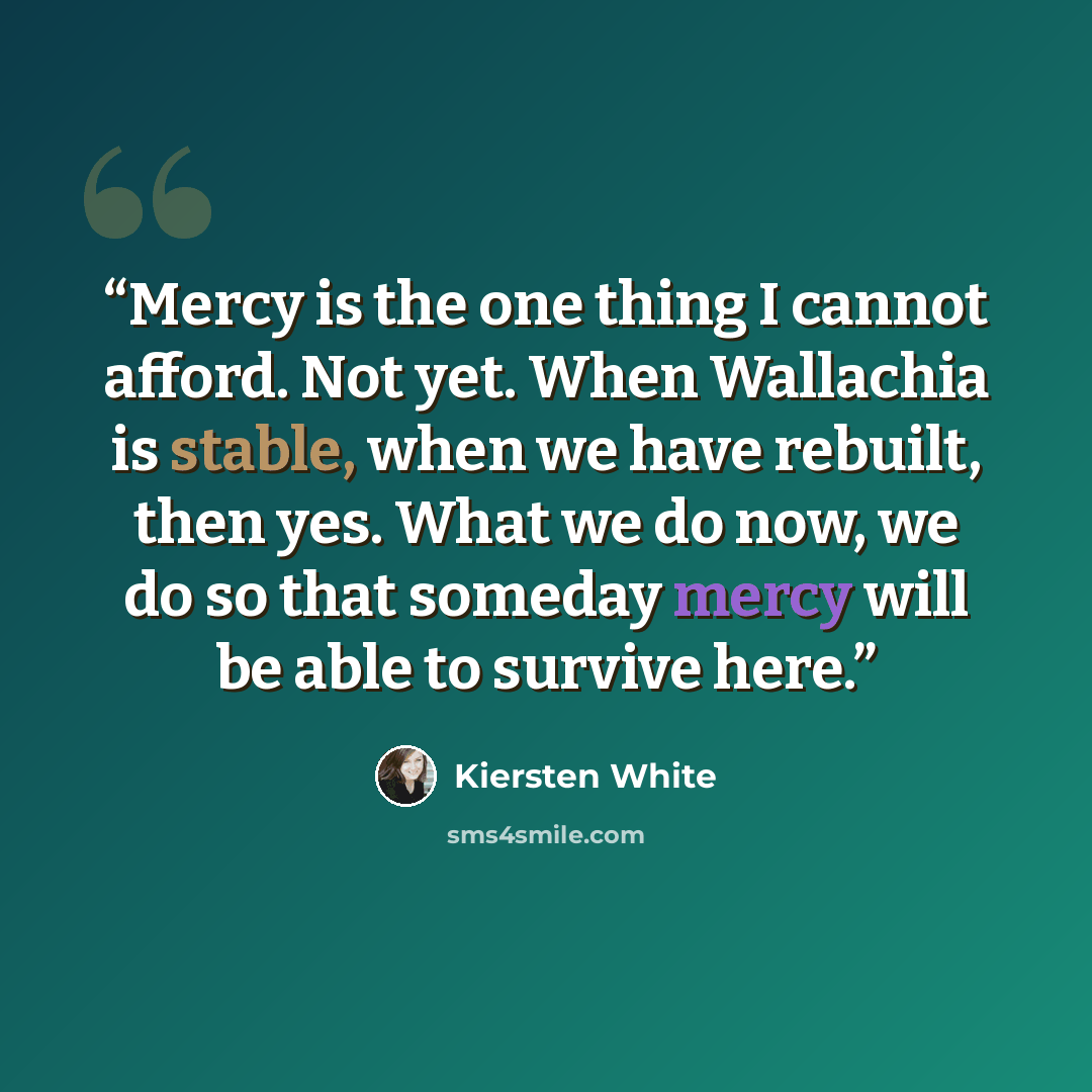 “Mercy is the one thing I cannot afford. Not yet. When Wallachia is stable, when we have rebuilt, then yes. What we do now, we do so that someday mercy will be able to survive here.” quote by Kiersten White