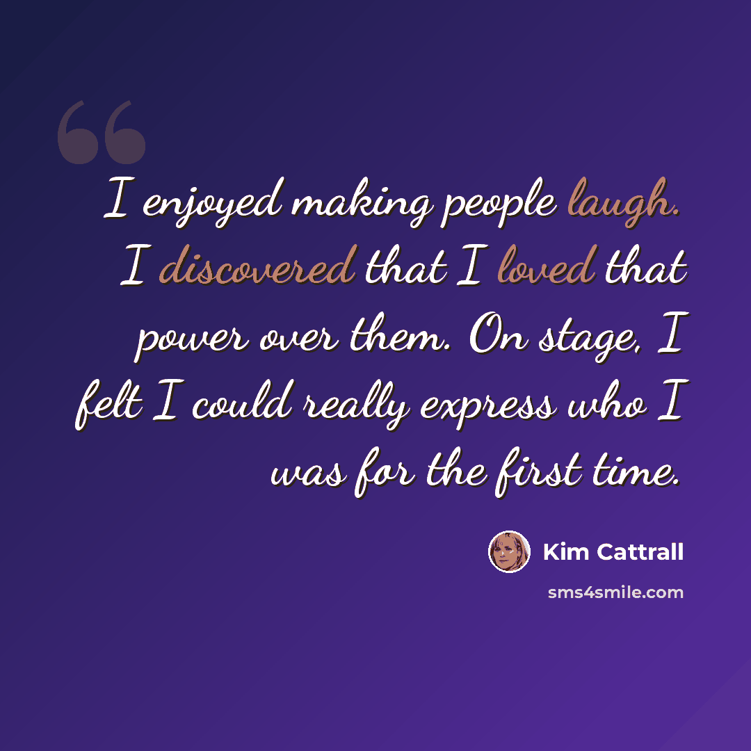 “I enjoyed making people laugh. I discovered that I loved that power over them. On stage, I felt I could really express who I was for the first time.” quote by Kim Cattrall