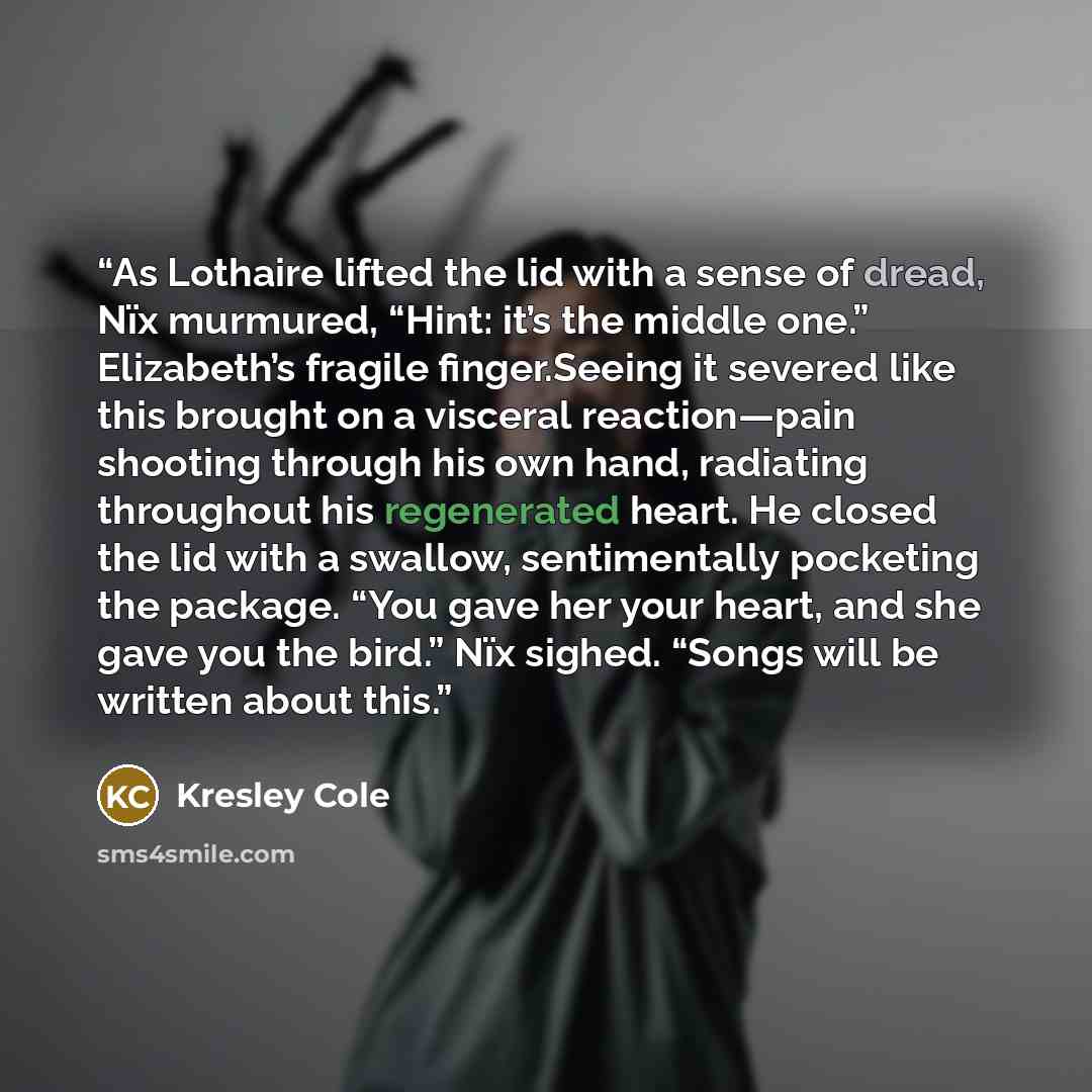 “As Lothaire lifted the lid with a sense of dread, Nïx murmured, “Hint: it’s the middle one.” Elizabeth’s fragile finger.Seeing it severed like this brought on a visceral reaction—pain shooting through his own hand, radiating throughout his regenerated heart. He closed the lid with a swallow…” quote by Kresley Cole