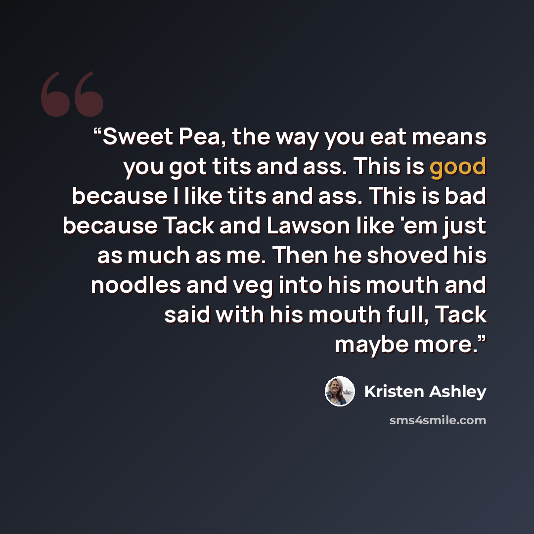 “Sweet Pea, the way you eat means you got tits and ass. This is good because I like tits and ass. This is bad because Tack and Lawson like 'em just as much as me. Then he shoved his noodles and veg into his mouth and said with his mouth full, Tack maybe more.” quote by Kristen Ashley