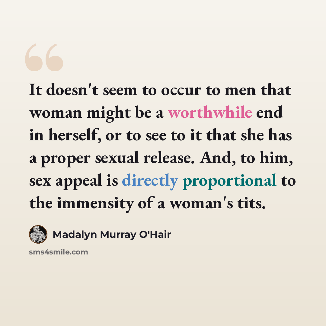 “It doesn't seem to occur to men that woman might be a worthwhile end in herself, or to see to it that she has a proper sexual release. And, to him, sex appeal is directly proportional to the immensity of a woman's tits.” quote by Madalyn Murray O'Hair