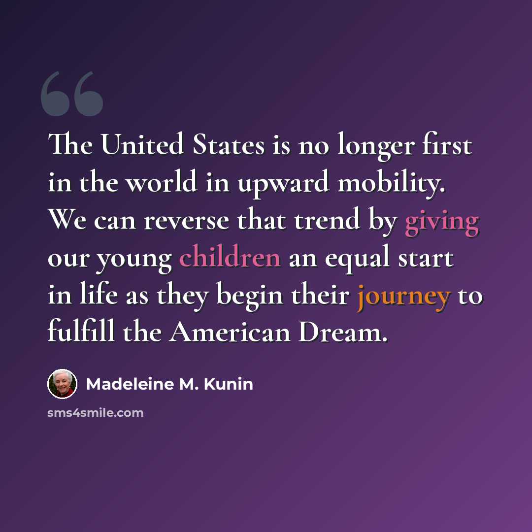 “The United States is no longer first in the world in upward mobility. We can reverse that trend by giving our young children an equal start in life as they begin their journey to fulfill the American Dream.” quote by Madeleine M. Kunin