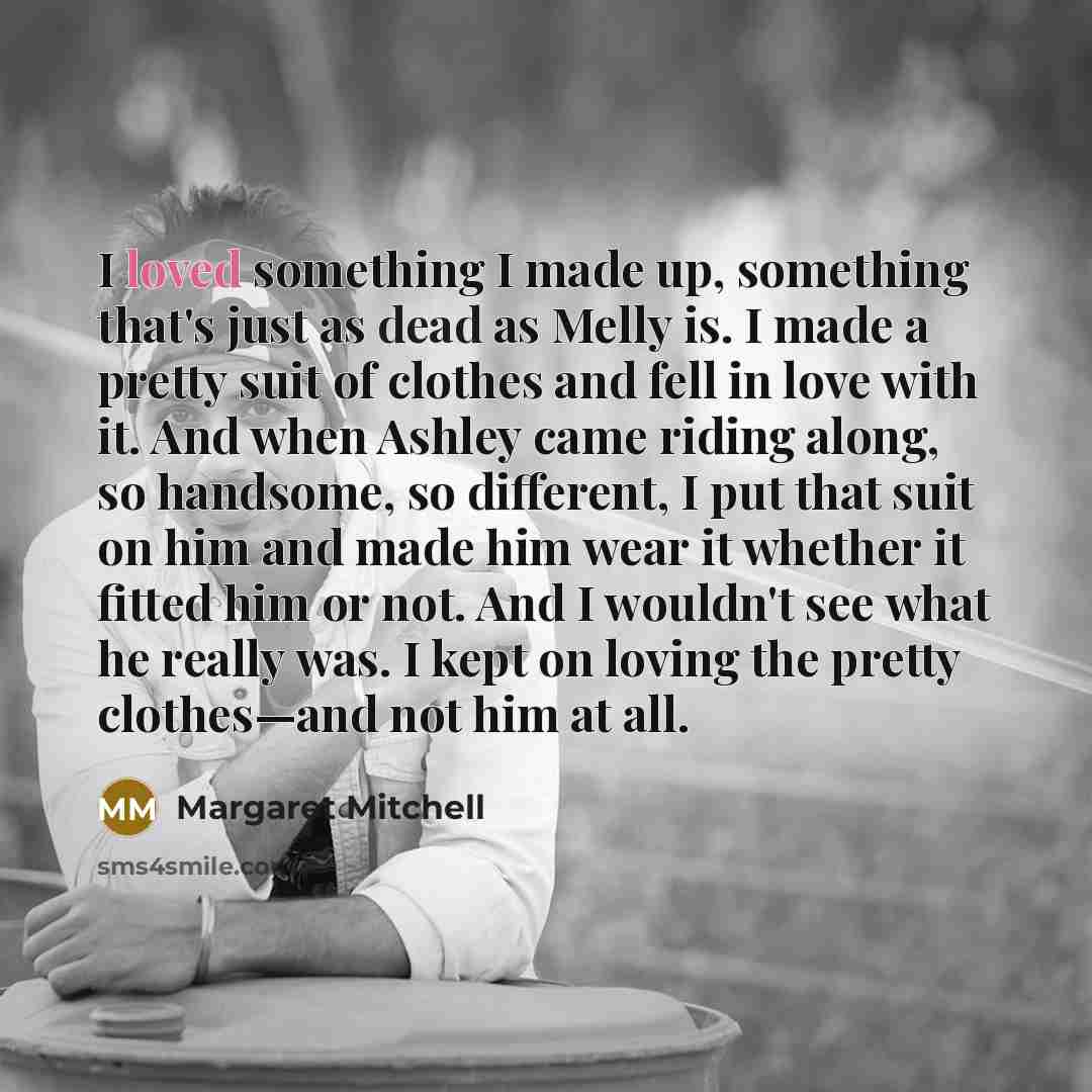 “I loved something I made up, something that's just as dead as Melly is. I made a pretty suit of clothes and fell in love with it. And when Ashley came riding along, so handsome, so different, I put that suit on him and made him wear it whether it fitted him or not. And I wouldn't see what he…” quote by Margaret Mitchell