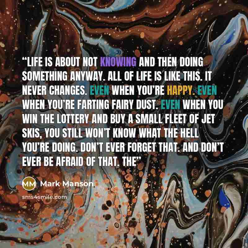 “Life is about not knowing and then doing something anyway. All of life is like this. It never changes. Even when you’re happy. Even when you’re farting fairy dust. Even when you win the lottery and buy a small fleet of Jet Skis, you still won’t know what the hell you’re doing. Don’t ever forget…” quote by Mark Manson