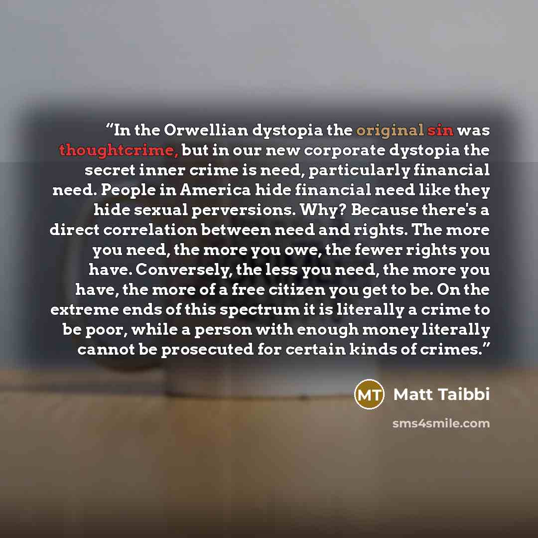 “In the Orwellian dystopia the original sin was thoughtcrime, but in our new corporate dystopia the secret inner crime is need, particularly financial need. People in America hide financial need like they hide sexual perversions. Why? Because there's a direct correlation between need and rights…” quote by Matt Taibbi