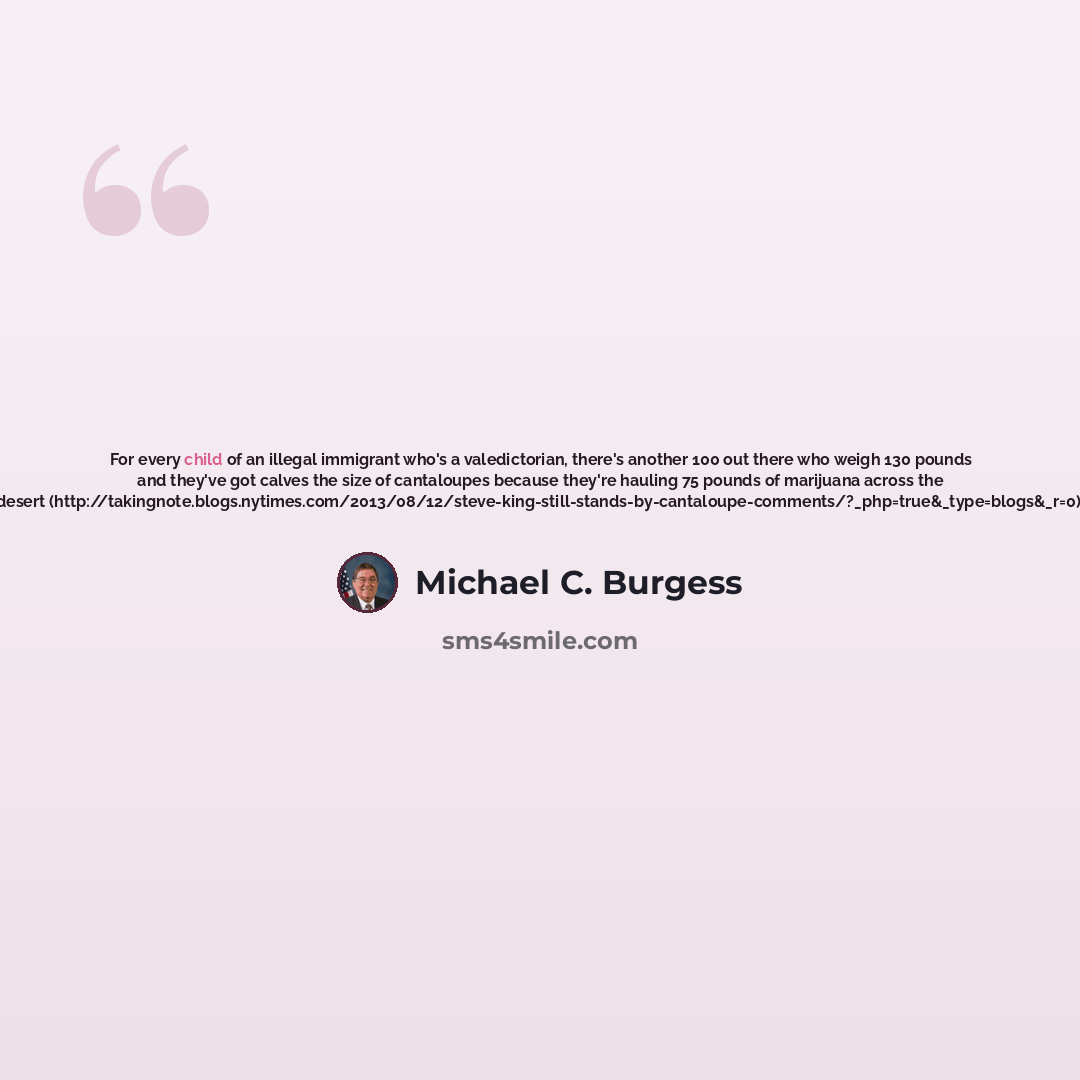 “For every child of an illegal immigrant who's a valedictorian, there's another 100 out there who weigh 130 pounds and they've got calves the size of cantaloupes because they're hauling 75 pounds of marijuana across the desert…” quote by Michael C. Burgess