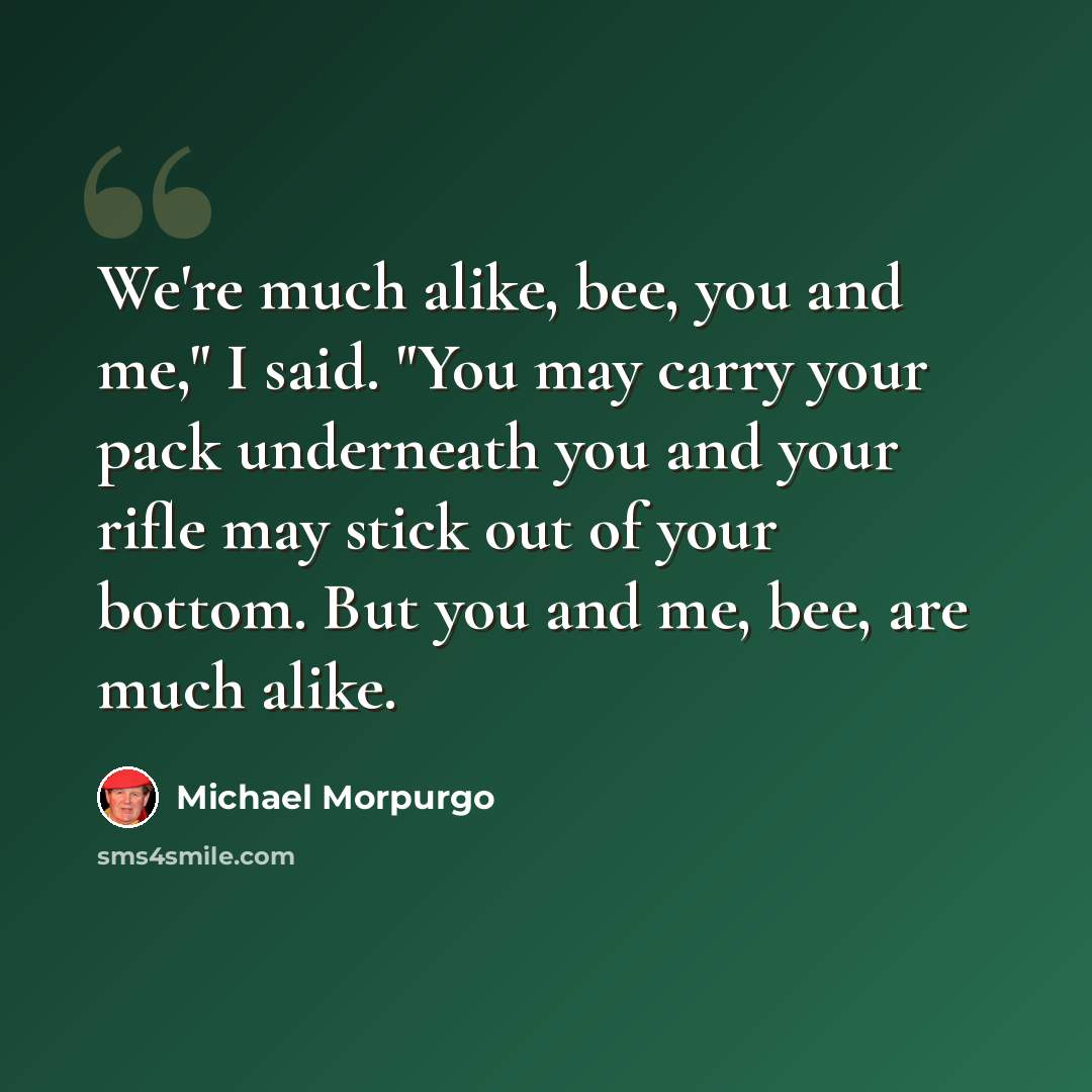 “We're much alike, bee, you and me," I said. "You may carry your pack underneath you and your rifle may stick out of your bottom. But you and me, bee, are much alike.” quote by Michael Morpurgo