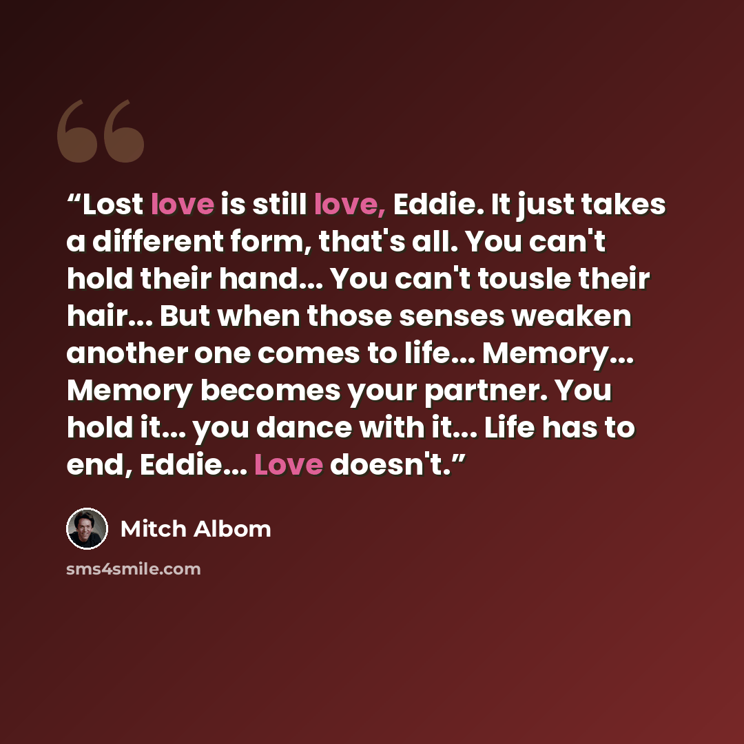 “Lost love is still love, Eddie. It just takes a different form, that's all. You can't hold their hand... You can't tousle their hair... But when those senses weaken another one comes to life... Memory... Memory becomes your partner. You hold it... you dance with it... Life has to end, Eddie…” quote by Mitch Albom