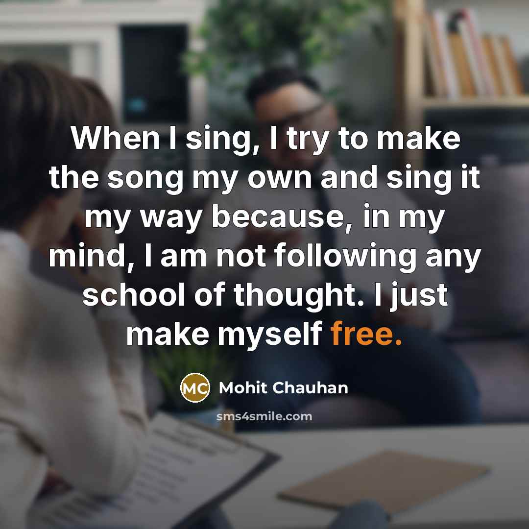 “When I sing, I try to make the song my own and sing it my way because, in my mind, I am not following any school of thought. I just make myself free.” quote by Mohit Chauhan