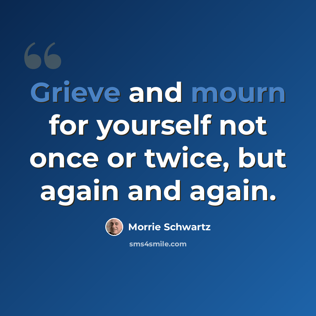 “Grieve and mourn for yourself not once or twice, but again and again.” quote by Morrie Schwartz