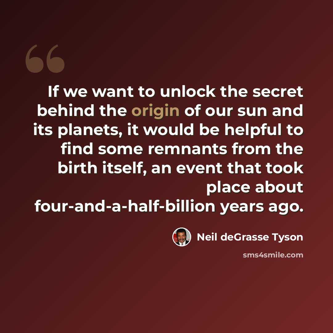 “If we want to unlock the secret behind the origin of our sun and its planets, it would be helpful to find some remnants from the birth itself, an event that took place about four-and-a-half-billion years ago.” quote by Neil deGrasse Tyson