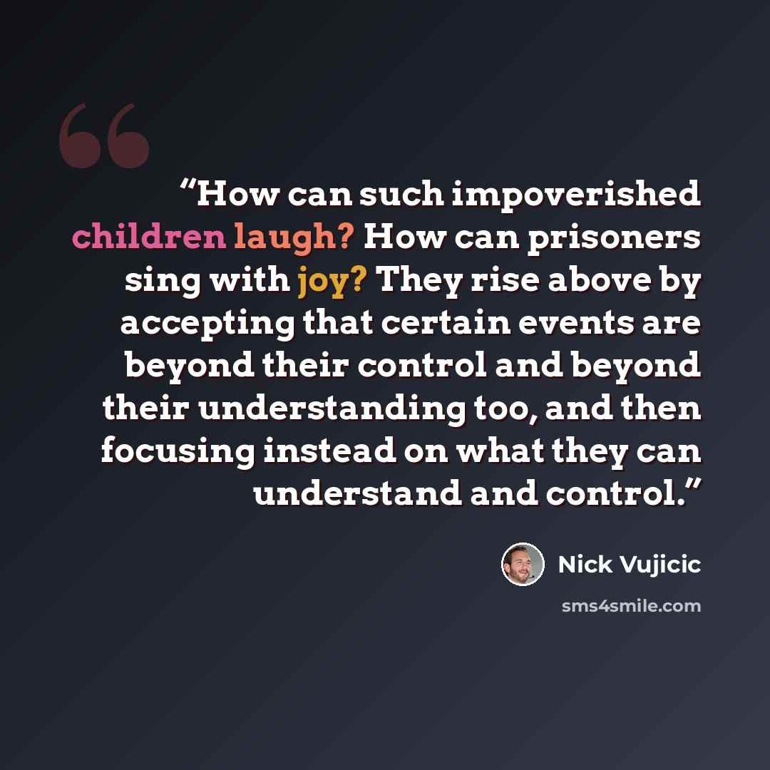 “How can such impoverished children laugh? How can prisoners sing with joy? They rise above by accepting that certain events are beyond their control and beyond their understanding too, and then focusing instead on what they can understand and control.” quote by Nick Vujicic