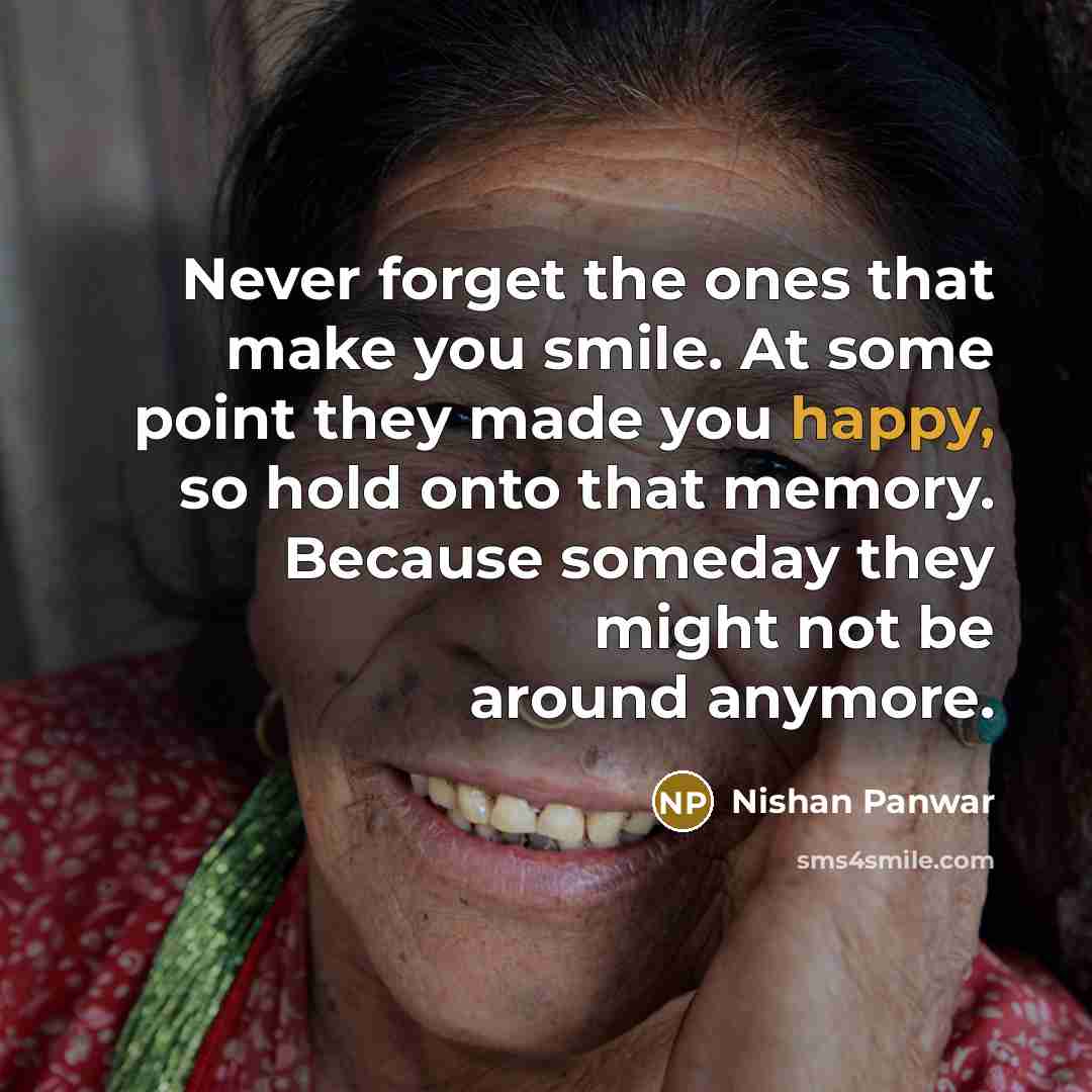 “Never forget the ones that make you smile. At some point they made you happy, so hold onto that memory. Because someday they might not be around anymore.” quote by Nishan Panwar