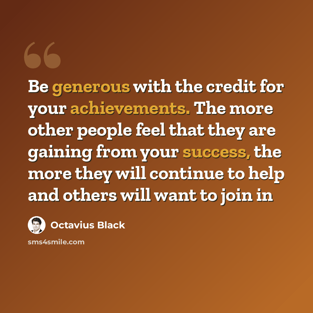 “Be generous with the credit for your achievements. The more other people feel that they are gaining from your success, the more they will continue to help and others will want to join in” quote by Octavius Black