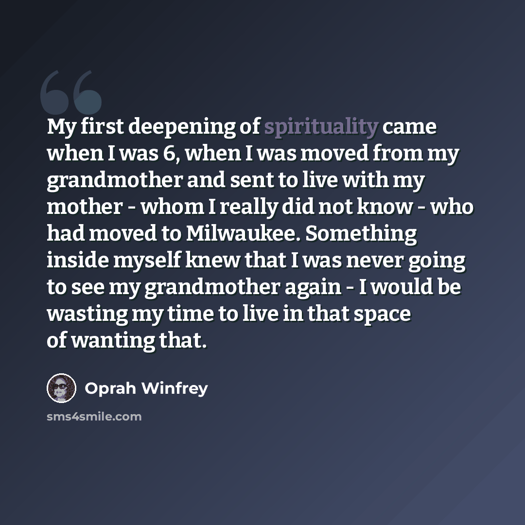 “My first deepening of spirituality came when I was 6, when I was moved from my grandmother and sent to live with my mother - whom I really did not know - who had moved to Milwaukee. Something inside myself knew that I was never going to see my grandmother again - I would be wasting my time to live…” quote by Oprah Winfrey