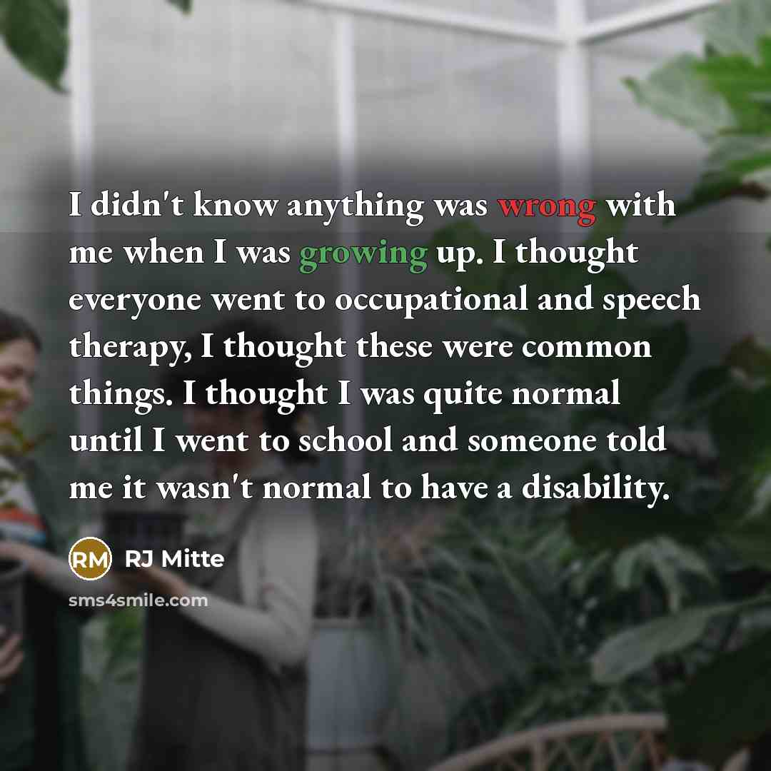 “I didn't know anything was wrong with me when I was growing up. I thought everyone went to occupational and speech therapy, I thought these were common things. I thought I was quite normal until I went to school and someone told me it wasn't normal to have a disability.” quote by RJ Mitte