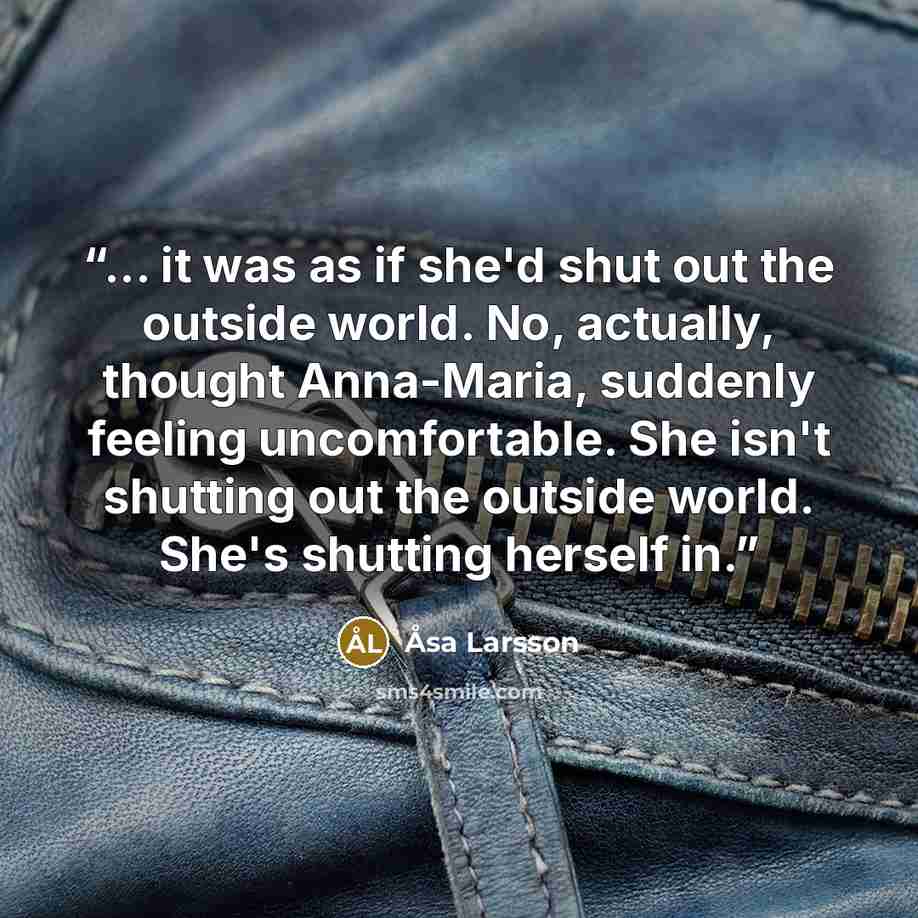 “... it was as if she'd shut out the outside world. No, actually, thought Anna-Maria, suddenly feeling uncomfortable. She isn't shutting out the outside world. She's shutting herself in.” quote by Åsa Larsson