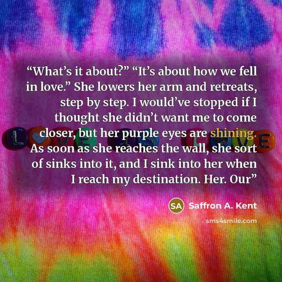 “What’s it about?” “It’s about how we fell in love.” She lowers her arm and retreats, step by step. I would’ve stopped if I thought she didn’t want me to come closer, but her purple eyes are shining. As soon as she reaches the wall, she sort of sinks into it, and I sink into her when I reach my…” quote by Saffron A. Kent