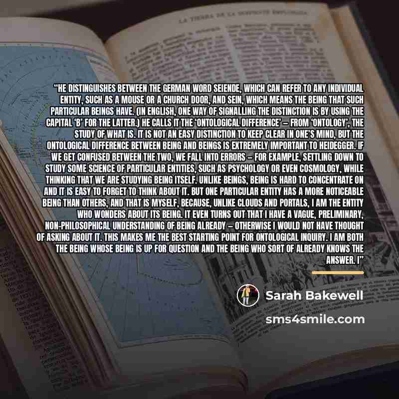 “He distinguishes between the German word Seiende, which can refer to any individual entity, such as a mouse or a church door, and Sein, which means the Being that such particular beings have. (In English, one way of signalling the distinction is by using the capital ‘B’ for the latter.) He calls…” quote by Sarah Bakewell