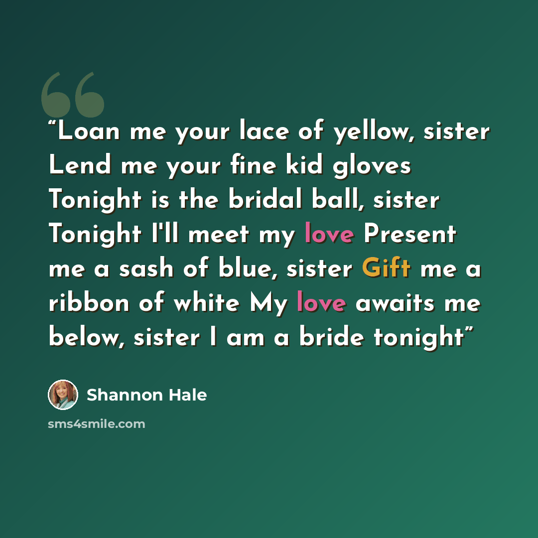 “Loan me your lace of yellow, sister Lend me your fine kid gloves Tonight is the bridal ball, sister Tonight I'll meet my love Present me a sash of blue, sister Gift me a ribbon of white My love awaits me below, sister I am a bride tonight” quote by Shannon Hale