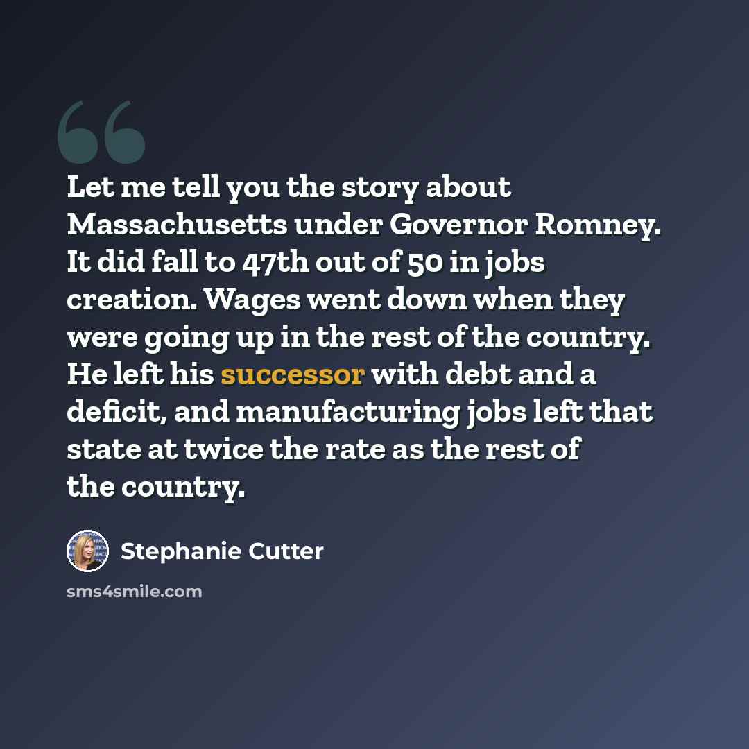 “Let me tell you the story about Massachusetts under Governor Romney. It did fall to 47th out of 50 in jobs creation. Wages went down when they were going up in the rest of the country. He left his successor with debt and a deficit, and manufacturing jobs left that state at twice the rate as the…” quote by Stephanie Cutter