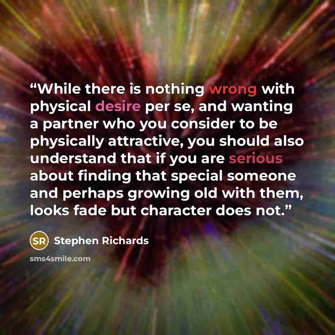 “While there is nothing wrong with physical desire per se, and wanting a partner who you consider to be physically attractive, you should also understand that if you are serious about finding that special someone and perhaps growing old with them, looks fade but character does not.” quote by Stephen Richards