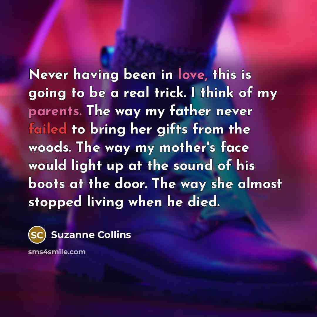 “Never having been in love, this is going to be a real trick. I think of my parents. The way my father never failed to bring her gifts from the woods. The way my mother's face would light up at the sound of his boots at the door. The way she almost stopped living when he died.” quote by Suzanne Collins