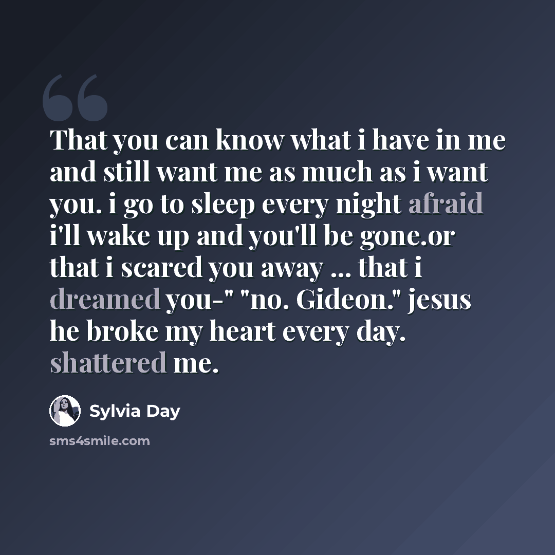 “That you can know what i have in me and still want me as much as i want you. i go to sleep every night afraid i'll wake up and you'll be gone.or that i scared you away ... that i dreamed you-" "no. Gideon." jesus he broke my heart every day. shattered me.” quote by Sylvia Day