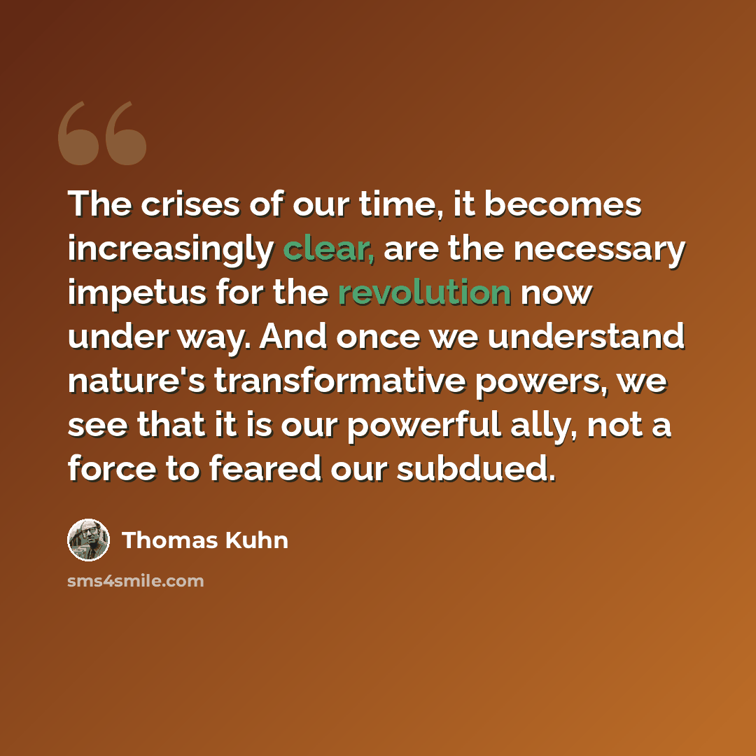 “The crises of our time, it becomes increasingly clear, are the necessary impetus for the revolution now under way. And once we understand nature's transformative powers, we see that it is our powerful ally, not a force to feared our subdued.” quote by Thomas Kuhn
