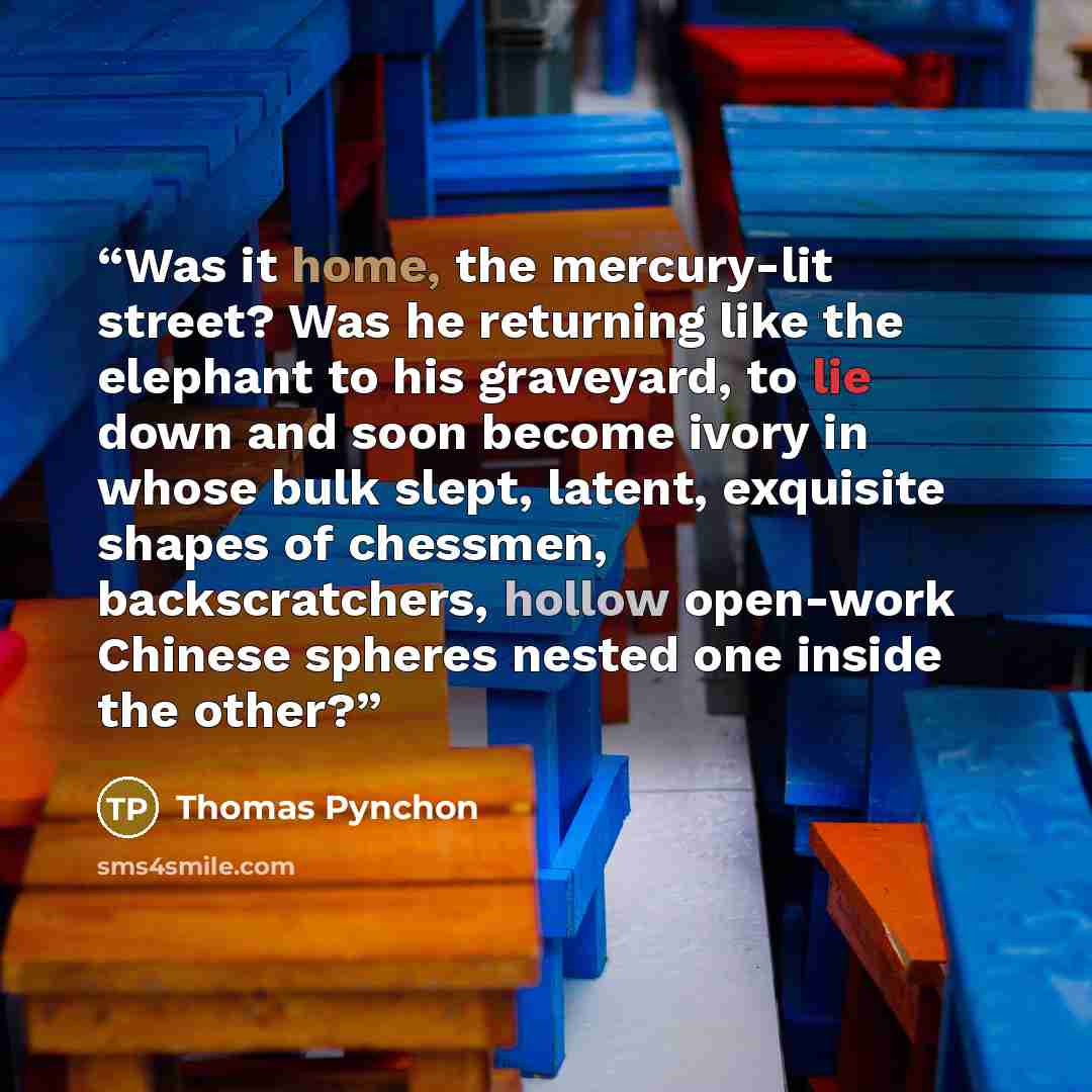 “Was it home, the mercury-lit street? Was he returning like the elephant to his graveyard, to lie down and soon become ivory in whose bulk slept, latent, exquisite shapes of chessmen, backscratchers, hollow open-work Chinese spheres nested one inside the other?” quote by Thomas Pynchon