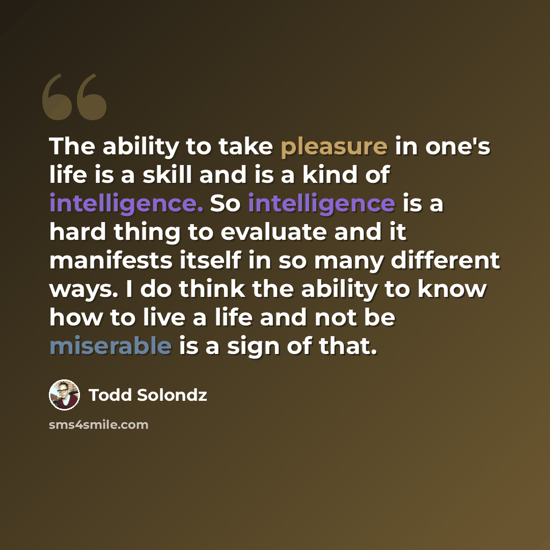 “The ability to take pleasure in one's life is a skill and is a kind of intelligence. So intelligence is a hard thing to evaluate and it manifests itself in so many different ways. I do think the ability to know how to live a life and not be miserable is a sign of that.” quote by Todd Solondz