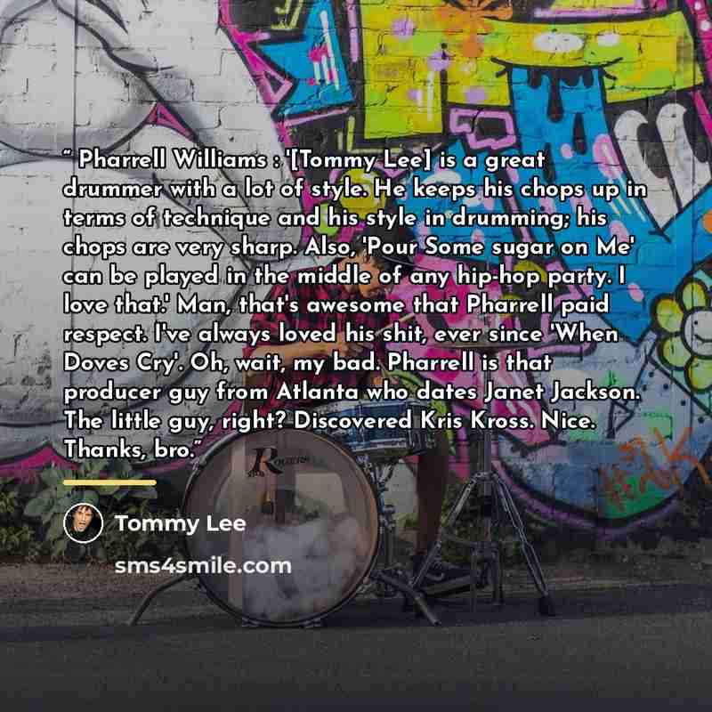 “Pharrell Williams : '[Tommy Lee] is a great drummer with a lot of style. He keeps his chops up in terms of technique and his style in drumming; his chops are very sharp. Also, 'Pour Some sugar on Me' can be played in the middle of any hip-hop party. I love that.' Man, that's awesome that Pharrell…” quote by Tommy Lee