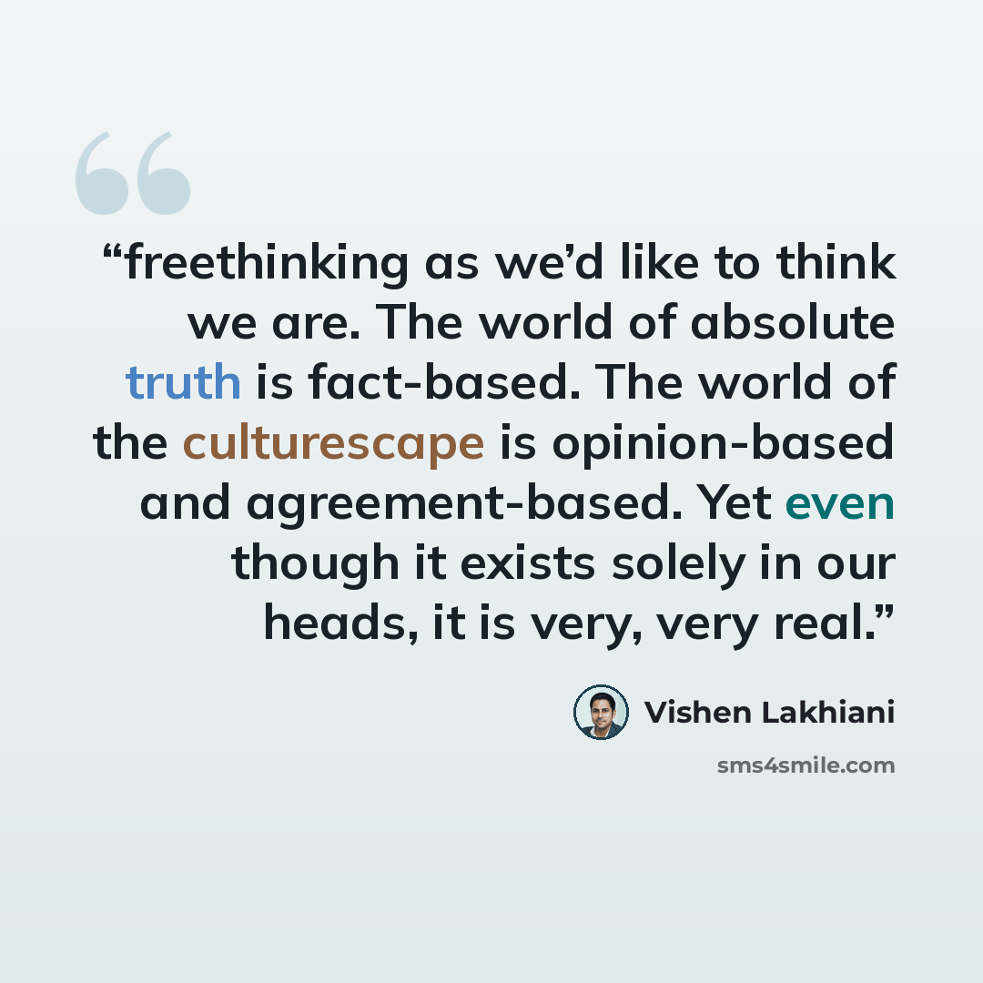 “freethinking as we’d like to think we are. The world of absolute truth is fact-based. The world of the culturescape is opinion-based and agreement-based. Yet even though it exists solely in our heads, it is very, very real.” quote by Vishen Lakhiani