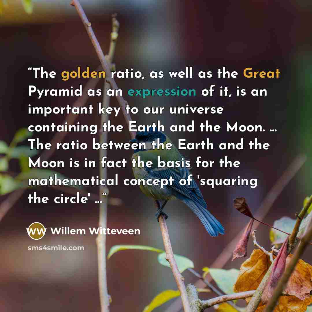 “The golden ratio, as well as the Great Pyramid as an expression of it, is an important key to our universe containing the Earth and the Moon. ... The ratio between the Earth and the Moon is in fact the basis for the mathematical concept of 'squaring the circle' ...” quote by Willem Witteveen