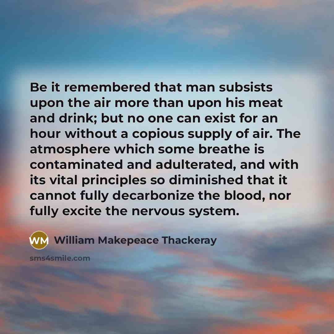“Be it remembered that man subsists upon the air more than upon his meat and drink; but no one can exist for an hour without a copious supply of air. The atmosphere which some breathe is contaminated and adulterated, and with its vital principles so diminished that it cannot fully decarbonize the…” quote by William Makepeace Thackeray