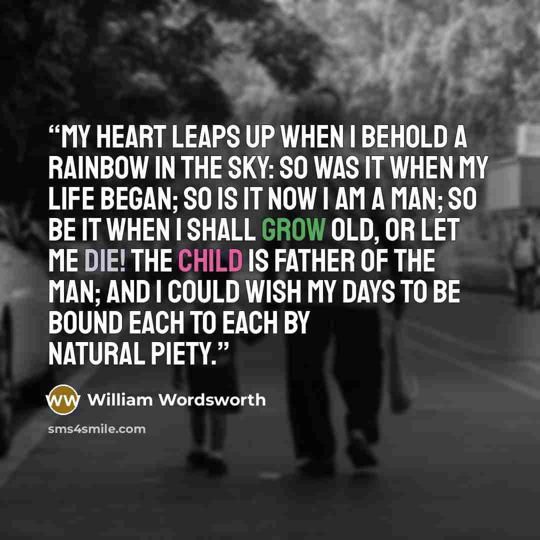 “My heart leaps up when I behold A rainbow in the sky: So was it when my life began; So is it now I am a man; So be it when I shall grow old, Or let me die! The Child is father of the Man; And I could wish my days to be Bound each to each by natural piety.” quote by William Wordsworth