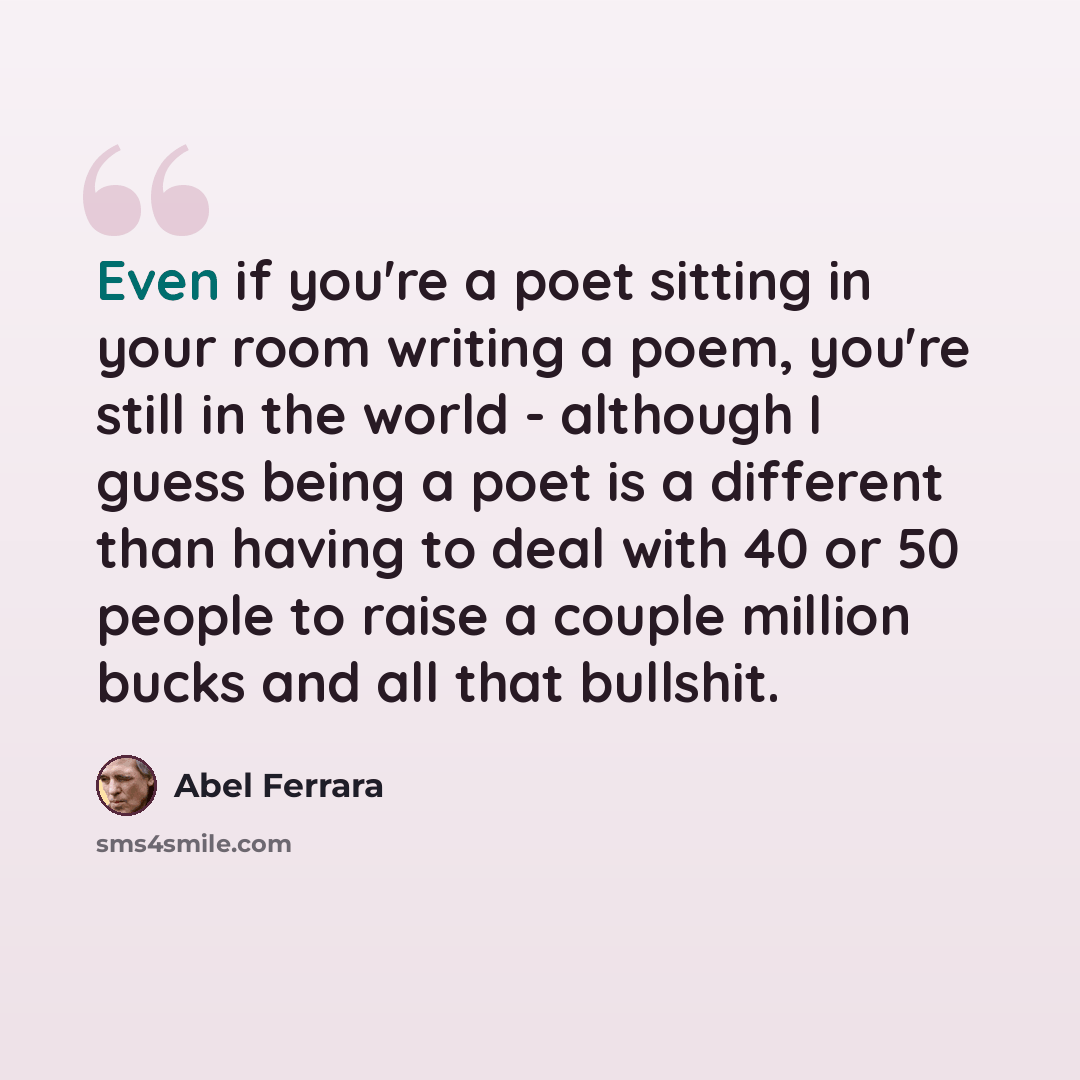“Even if you're a poet sitting in your room writing a poem, you're still in the world - although I guess being a poet is a different than having to deal with 40 or 50 people to raise a couple million bucks and all that bullshit.” quote by Abel Ferrara