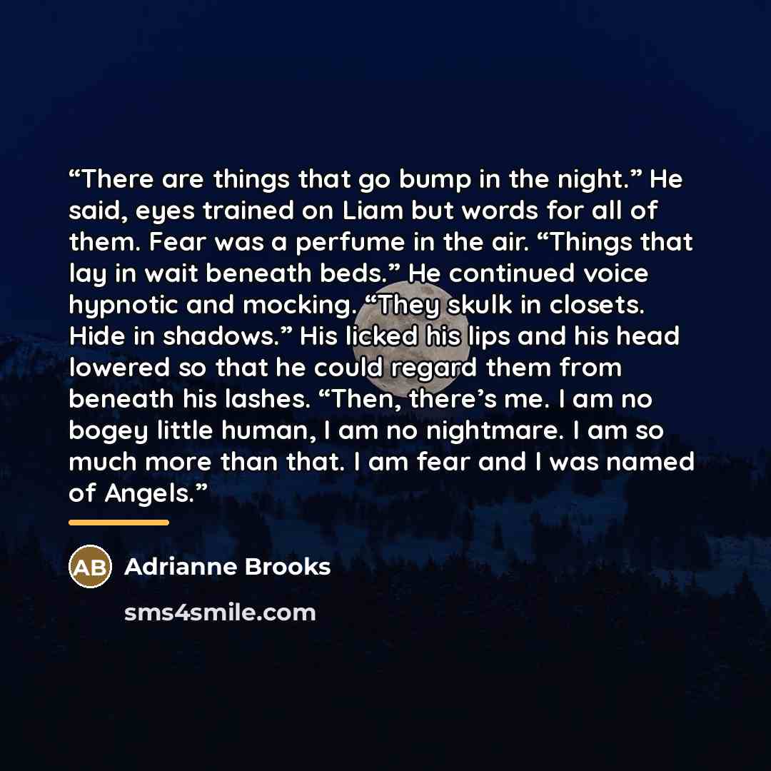 “There are things that go bump in the night.” He said, eyes trained on Liam but words for all of them. Fear was a perfume in the air. “Things that lay in wait beneath beds.” He continued voice hypnotic and mocking. “They skulk in closets. Hide in shadows.” His licked his lips and his head lowered…” quote by Adrianne Brooks