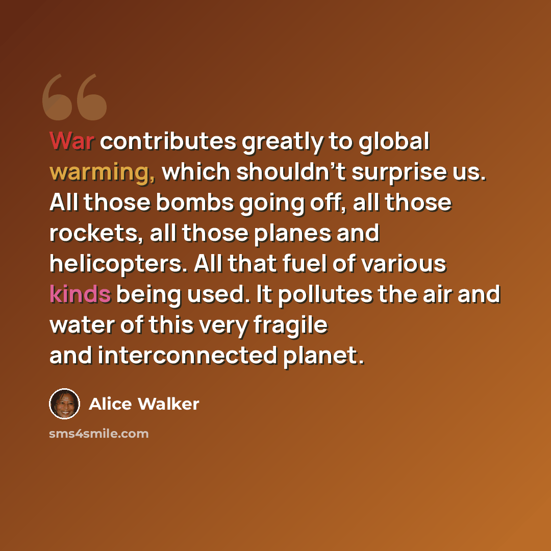 “War contributes greatly to global warming, which shouldn't surprise us. All those bombs going off, all those rockets, all those planes and helicopters. All that fuel of various kinds being used. It pollutes the air and water of this very fragile and interconnected planet.” quote by Alice Walker
