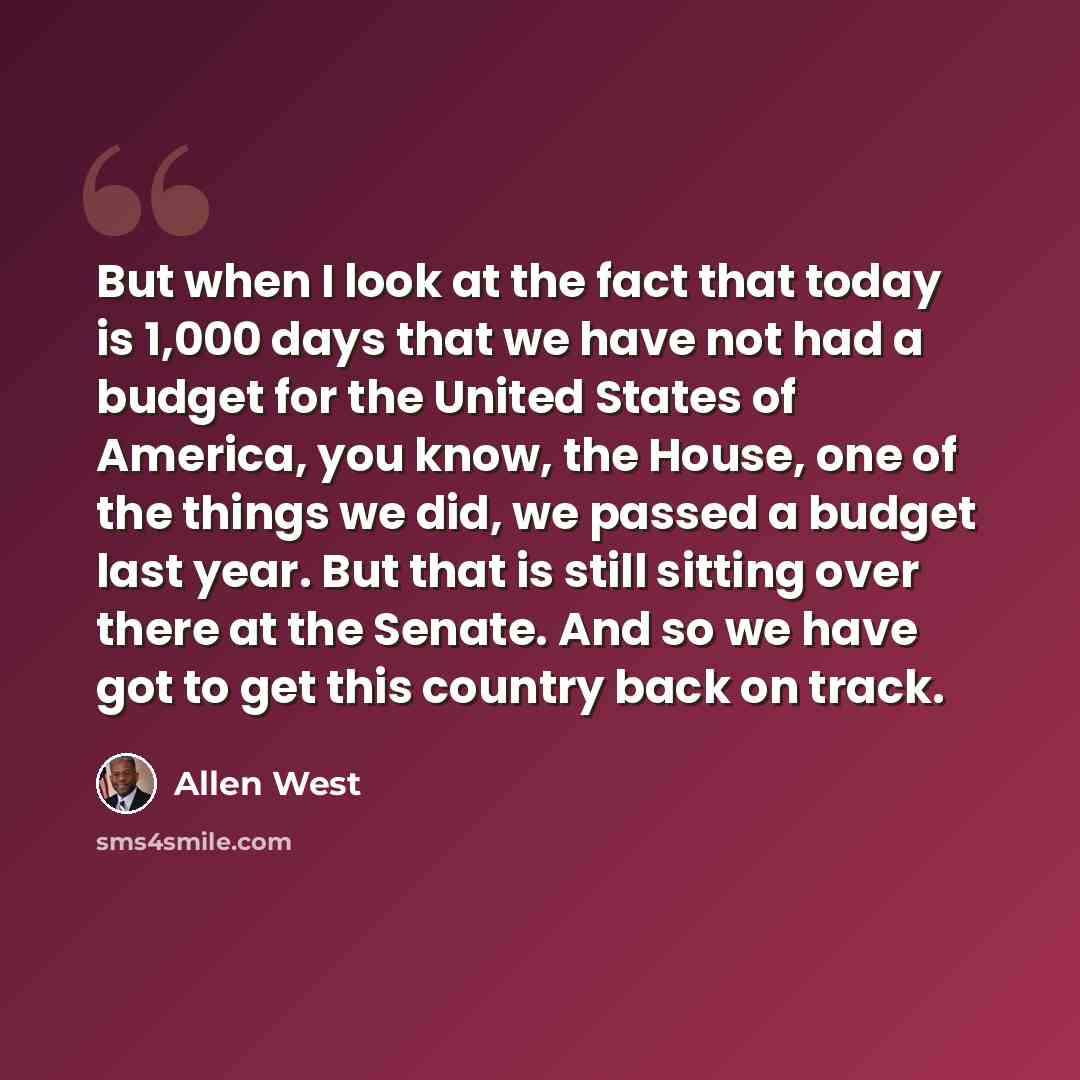 “But when I look at the fact that today is 1,000 days that we have not had a budget for the United States of America, you know, the House, one of the things we did, we passed a budget last year. But that is still sitting over there at the Senate. And so we have got to get this country back on track.” quote by Allen West