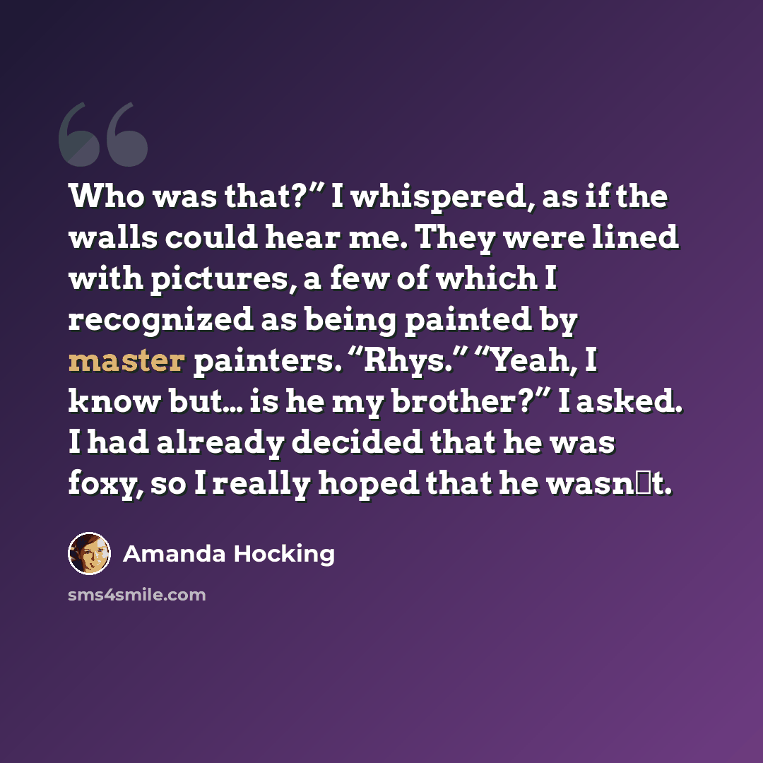 “Who was that?” I whispered, as if the walls could hear me. They were lined with pictures, a few of which I recognized as being painted by master painters. “Rhys.” “Yeah, I know but… is he my brother?” I asked. I had already decided that he was foxy, so I really hoped that he wasn‟t.” quote by Amanda Hocking