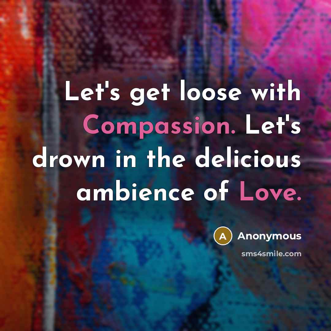 “Let's get loose with Compassion. Let's drown in the delicious ambience of Love.” quote by Anonymous