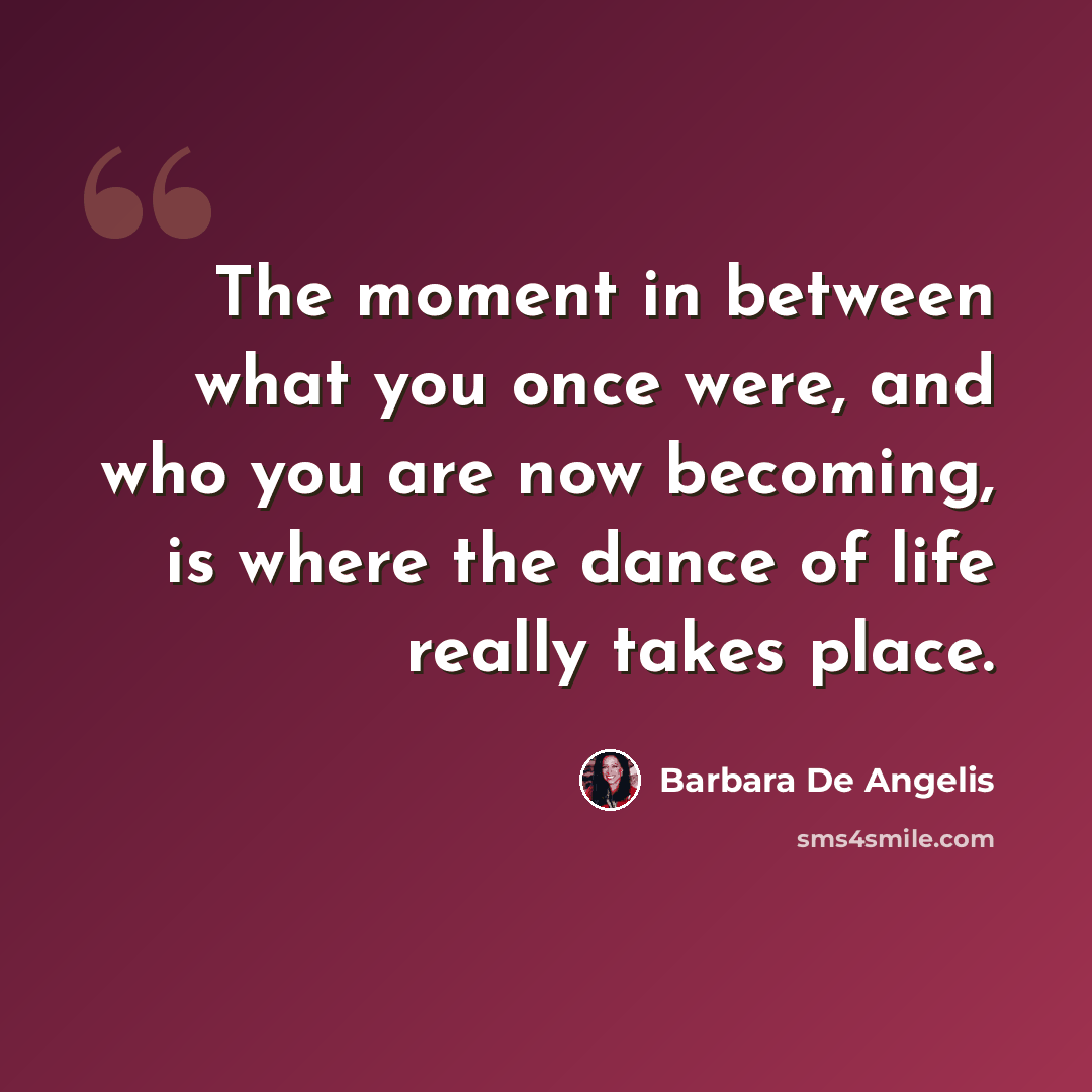 “The moment in between what you once were, and who you are now becoming, is where the dance of life really takes place.” quote by Barbara De Angelis