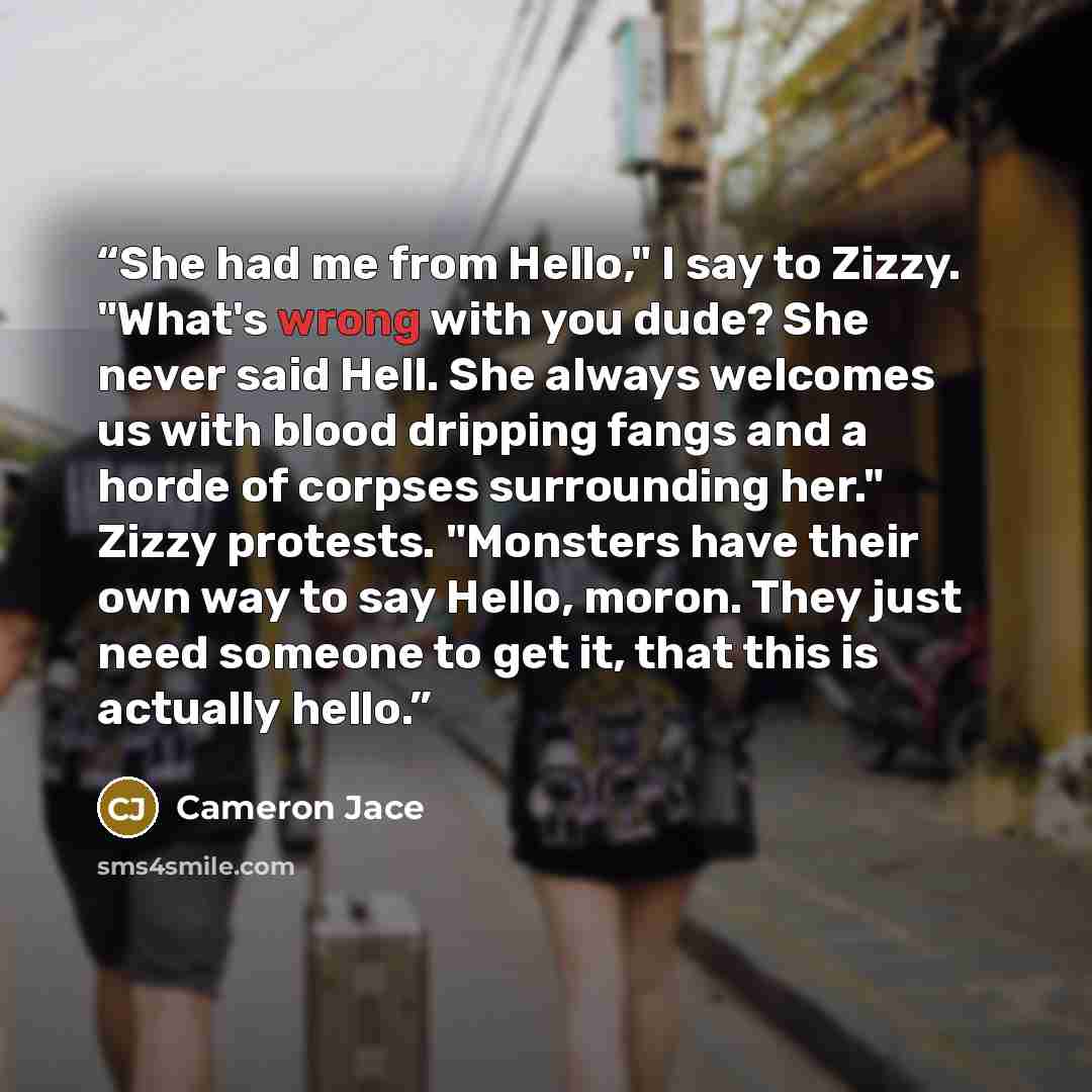 “She had me from Hello," I say to Zizzy. "What's wrong with you dude? She never said Hell. She always welcomes us with blood dripping fangs and a horde of corpses surrounding her." Zizzy protests. "Monsters have their own way to say Hello, moron. They just need someone to get it, that this is…” quote by Cameron Jace