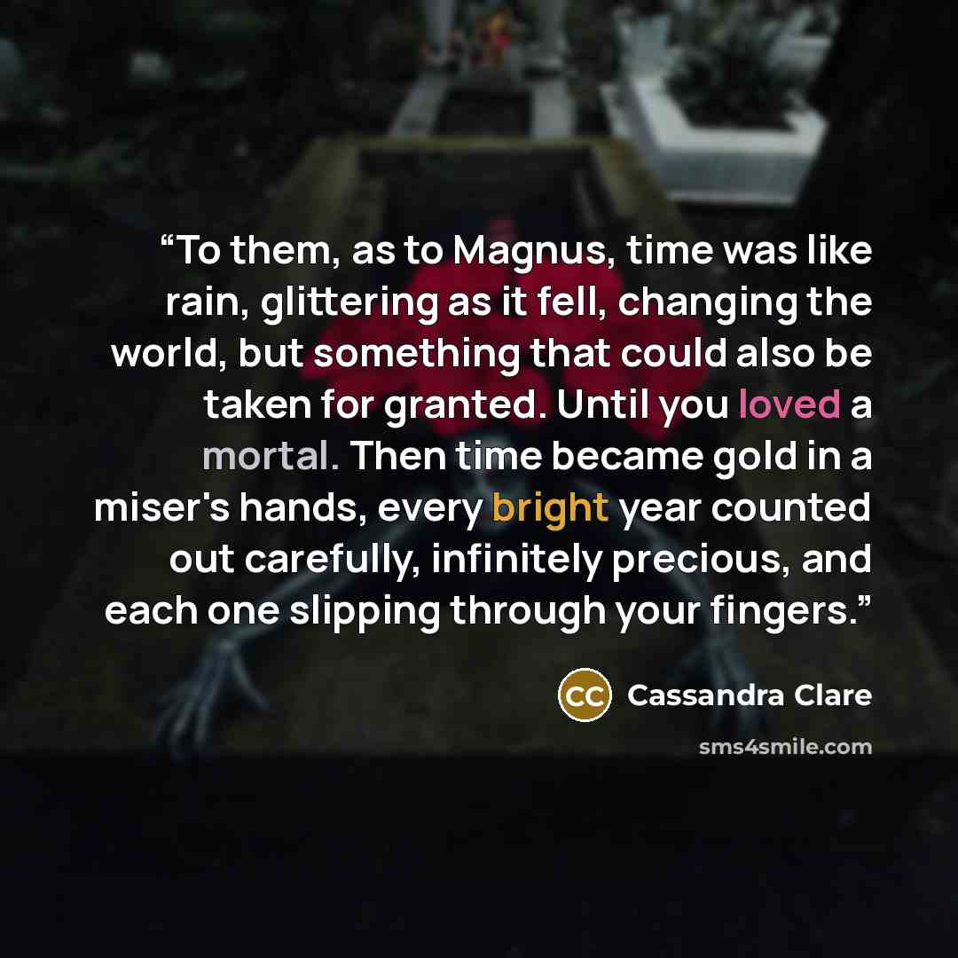 “To them, as to Magnus, time was like rain, glittering as it fell, changing the world, but something that could also be taken for granted. Until you loved a mortal. Then time became gold in a miser's hands, every bright year counted out carefully, infinitely precious, and each one slipping through…” quote by Cassandra Clare