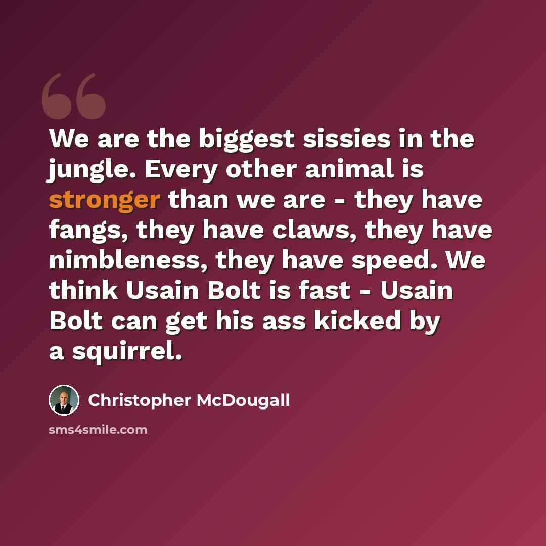 “We are the biggest sissies in the jungle. Every other animal is stronger than we are - they have fangs, they have claws, they have nimbleness, they have speed. We think Usain Bolt is fast - Usain Bolt can get his ass kicked by a squirrel.” quote by Christopher McDougall