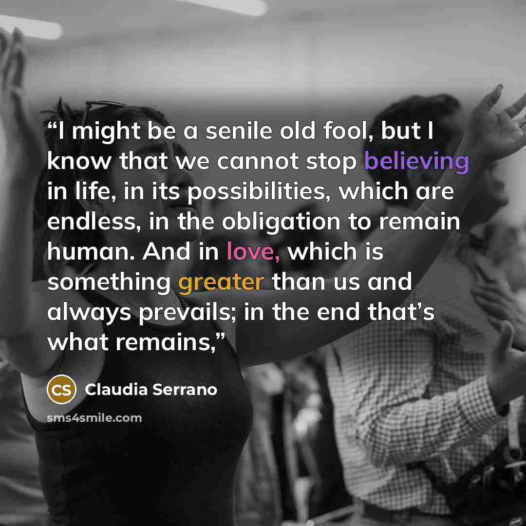 “I might be a senile old fool, but I know that we cannot stop believing in life, in its possibilities, which are endless, in the obligation to remain human. And in love, which is something greater than us and always prevails; in the end that’s what remains,” quote by Claudia Serrano