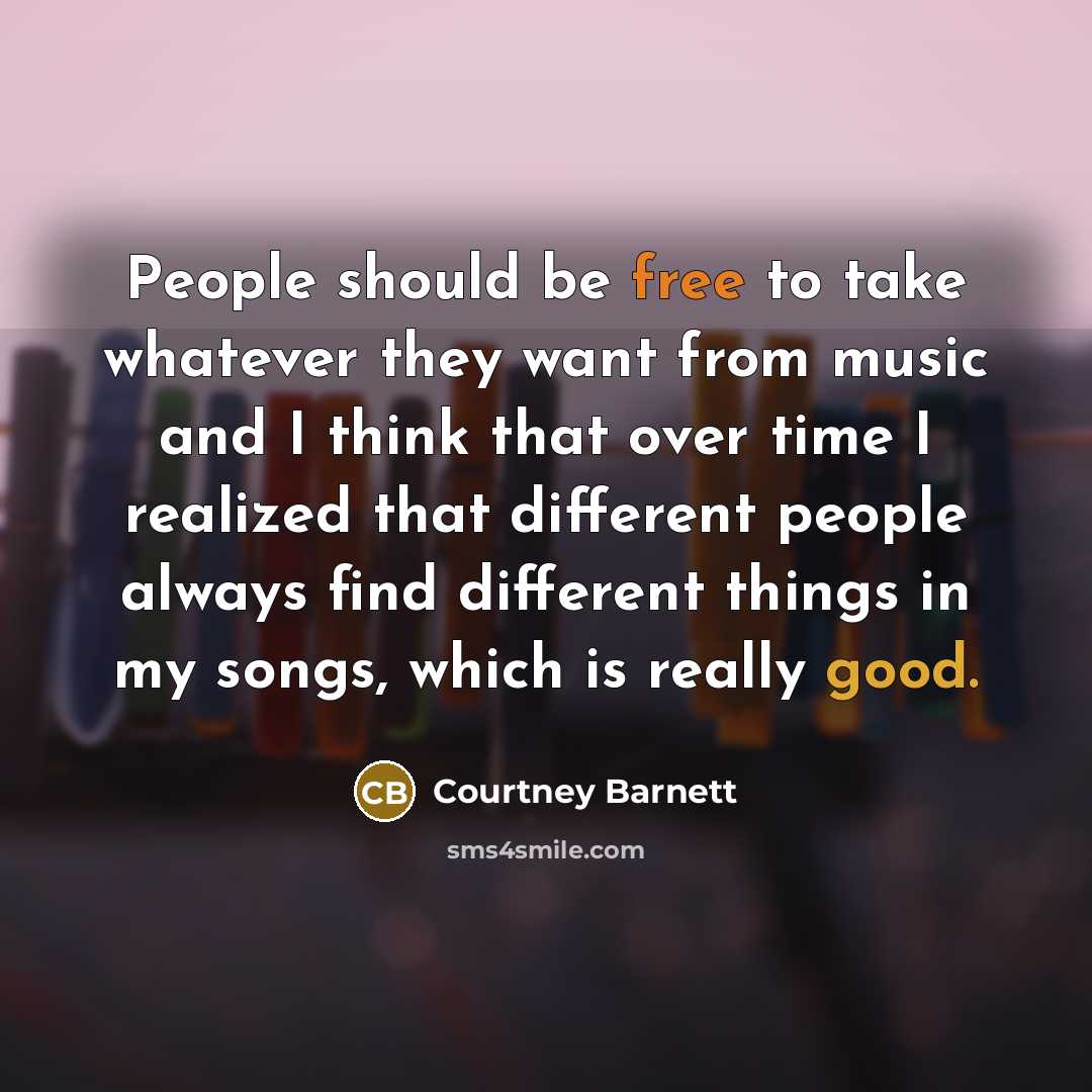 “People should be free to take whatever they want from music and I think that over time I realized that different people always find different things in my songs, which is really good.” quote by Courtney Barnett