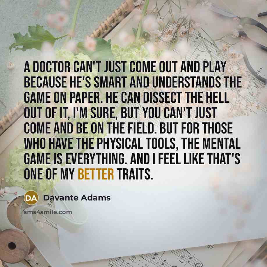 “A doctor can't just come out and play because he's smart and understands the game on paper. He can dissect the hell out of it, I'm sure, but you can't just come and be on the field. But for those who have the physical tools, the mental game is everything. And I feel like that's one of my better…” quote by Davante Adams